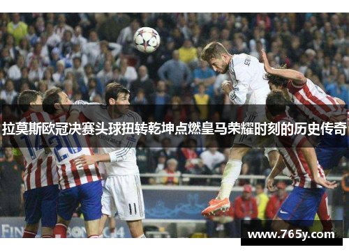 拉莫斯欧冠决赛头球扭转乾坤点燃皇马荣耀时刻的历史传奇