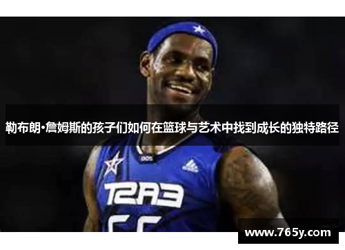 勒布朗·詹姆斯的孩子们如何在篮球与艺术中找到成长的独特路径