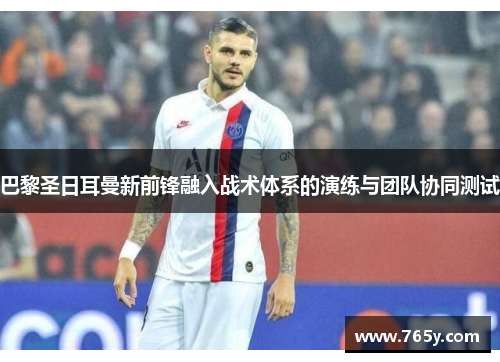 巴黎圣日耳曼新前锋融入战术体系的演练与团队协同测试