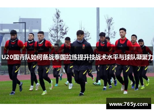 U20国青队如何备战泰国拉练提升技战术水平与球队凝聚力