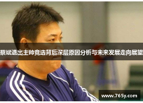 蔡斌退出主帅竞选背后深层原因分析与未来发展走向展望 蔡斌退出主帅竞选背后深层原因分析与未来发展走向展望