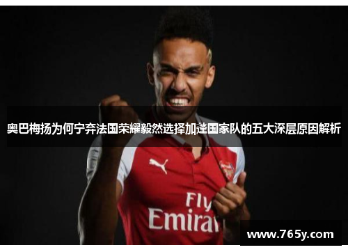 奥巴梅扬为何宁弃法国荣耀毅然选择加蓬国家队的五大深层原因解析 奥巴梅扬为何宁弃法国荣耀毅然选择加蓬国家队的五大深层原因解析