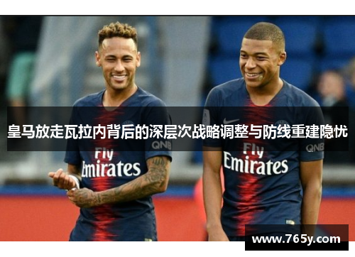 皇马放走瓦拉内背后的深层次战略调整与防线重建隐忧