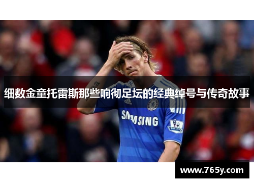 细数金童托雷斯那些响彻足坛的经典绰号与传奇故事