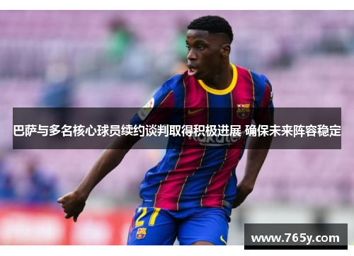巴萨与多名核心球员续约谈判取得积极进展 确保未来阵容稳定
