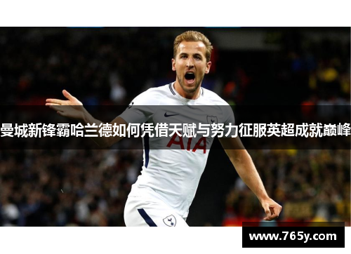 曼城新锋霸哈兰德如何凭借天赋与努力征服英超成就巅峰