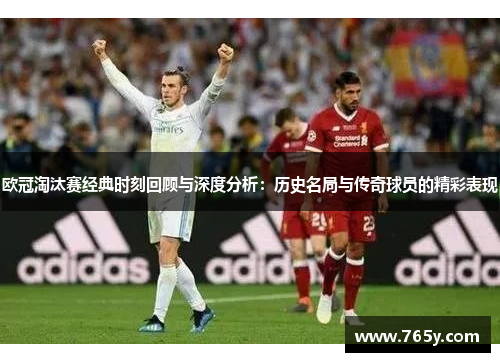 欧冠淘汰赛经典时刻回顾与深度分析：历史名局与传奇球员的精彩表现